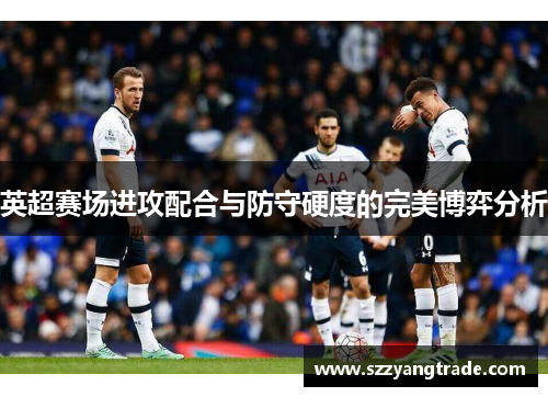 英超赛场进攻配合与防守硬度的完美博弈分析